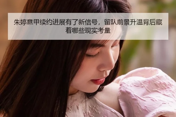 朱婷意甲续约进展有了新信号，留队前景升温背后藏着哪些现实考量